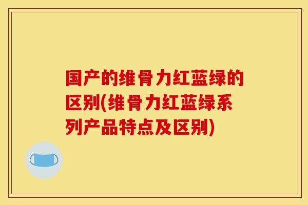 国产的维骨力红蓝绿的区别(维骨力红蓝绿系列产品特点及区别) 国产的维骨力红蓝绿的区别(维骨力红蓝绿系列产品特点及区别)