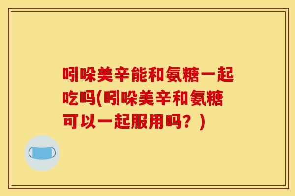 吲哚美辛能和氨糖一起吃吗(吲哚美辛和氨糖可以一起服用吗?) 吲哚美辛能和氨糖一起吃吗(吲哚美辛和氨糖可以一起服用吗?)