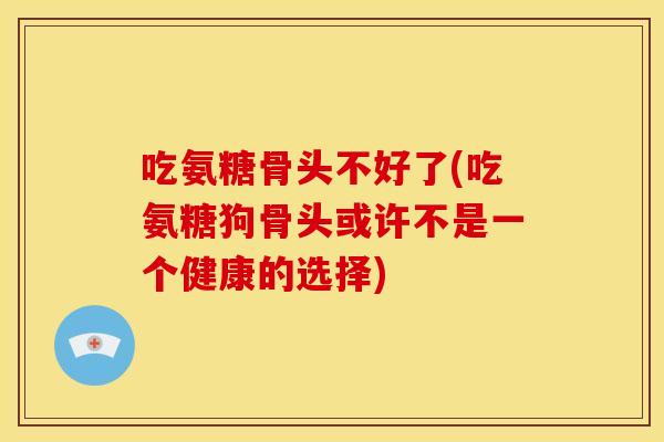 吃氨糖骨头不好了(吃氨糖狗骨头或许不是一个健康的选择)