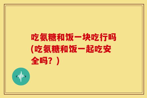 吃氨糖和饭一块吃行吗(吃氨糖和饭一起吃安全吗?) 吃氨糖和饭一块吃行吗(吃氨糖和饭一起吃安全吗?)
