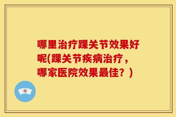 哪里踝关节效果好呢(踝关节,哪家医院效果佳?) 哪里踝关节效果好呢(踝关节,哪家医院效果佳?)