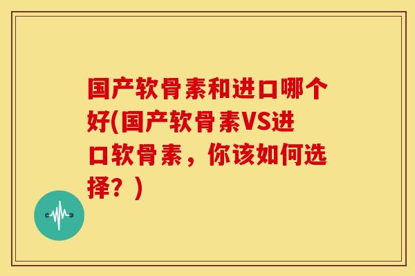 国产软骨素和进口哪个好(国产软骨素VS进口软骨素,你该如何选择?) 国产软骨素和进口哪个好(国产软骨素VS进口软骨素,你该如何选择?)