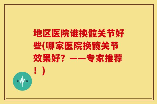 地区医院谁换髋关节好些(哪家医院换髋关节效果好?——专家推荐!) 地区医院谁换髋关节好些(哪家医院换髋关节效果好?——专家推荐!)