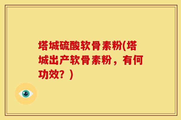 塔城硫酸软骨素粉(塔城出产软骨素粉，有何功效？)