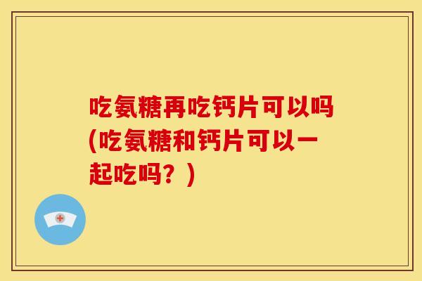 吃氨糖再吃钙片可以吗(吃氨糖和钙片可以一起吃吗？)