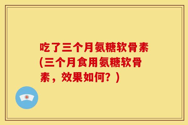 吃了三个月氨糖软骨素(三个月食用氨糖软骨素,效果如何?) 吃了三个月氨糖软骨素(三个月食用氨糖软骨素,效果如何?)