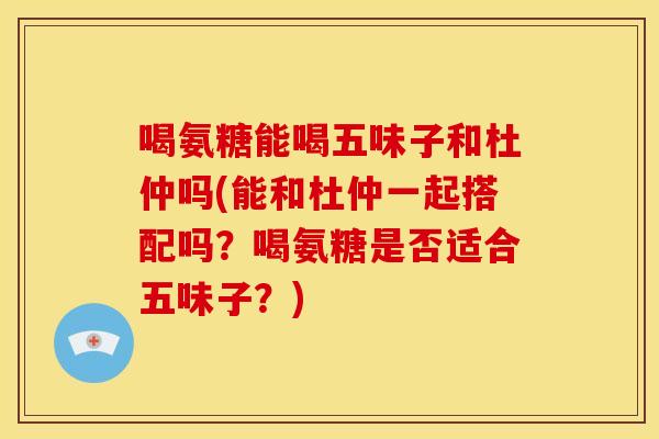 喝氨糖能喝五味子和杜仲吗(能和杜仲一起搭配吗？喝氨糖是否适合五味子？)