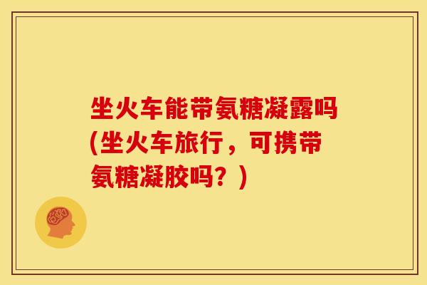 坐火车能带氨糖凝露吗(坐火车旅行,可携带氨糖凝胶吗?) 坐火车能带氨糖凝露吗(坐火车旅行,可携带氨糖凝胶吗?)