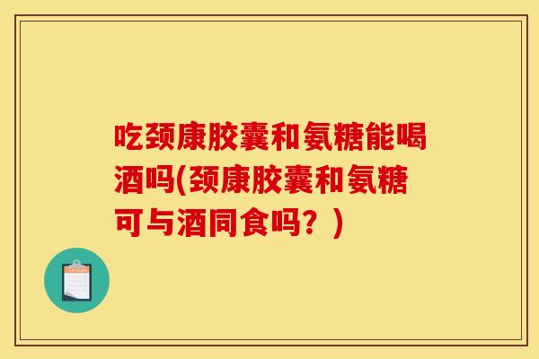 吃颈康胶囊和氨糖能喝酒吗(颈康胶囊和氨糖可与酒同食吗？)