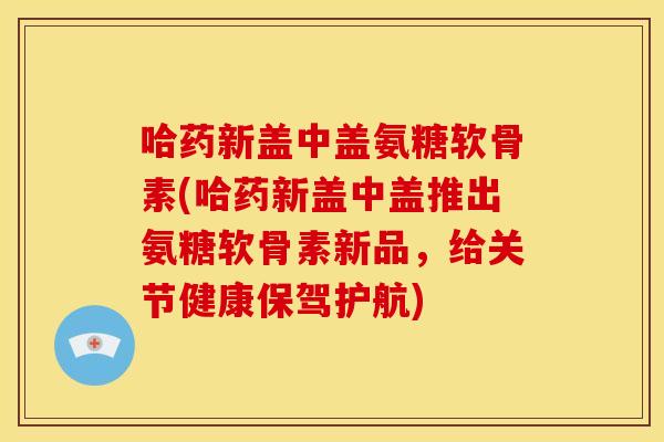 哈药新盖中盖氨糖软骨素(哈药新盖中盖推出氨糖软骨素新品,给关节健康保驾护航) 哈药新盖中盖氨糖软骨素(哈药新盖中盖推出氨糖软骨素新品,给关节健康保驾护航)