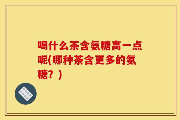 喝什么茶含氨糖高一点呢(哪种茶含更多的氨糖?) 喝什么茶含氨糖高一点呢(哪种茶含更多的氨糖?)