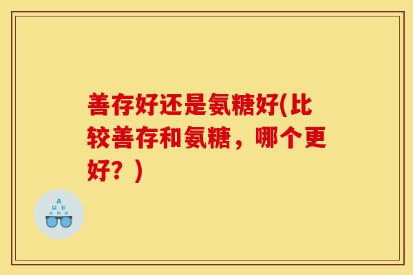 善存好还是氨糖好(比较善存和氨糖，哪个更好？)