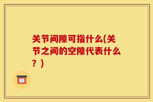 关节间隙可指什么(关节之间的空隙代表什么?) 关节间隙可指什么(关节之间的空隙代表什么?)