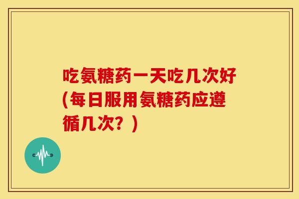 吃氨糖药一天吃几次好(每日服用氨糖药应遵循几次?) 吃氨糖药一天吃几次好(每日服用氨糖药应遵循几次?)