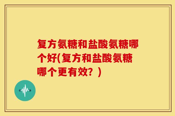 复方氨糖和盐酸氨糖哪个好(复方和盐酸氨糖哪个更有效?) 复方氨糖和盐酸氨糖哪个好(复方和盐酸氨糖哪个更有效?)