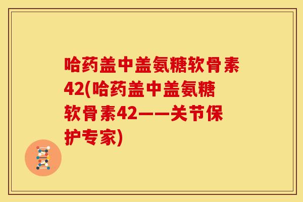 哈药盖中盖氨糖软骨素42(哈药盖中盖氨糖软骨素42——关节保护专家) 哈药盖中盖氨糖软骨素42(哈药盖中盖氨糖软骨素42——关节保护专家)