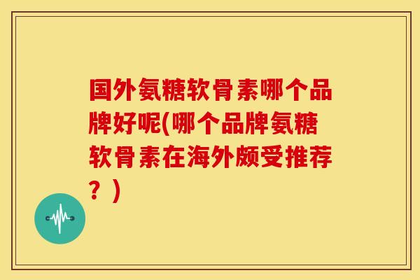 国外氨糖软骨素哪个品牌好呢(哪个品牌氨糖软骨素在海外颇受推荐？)