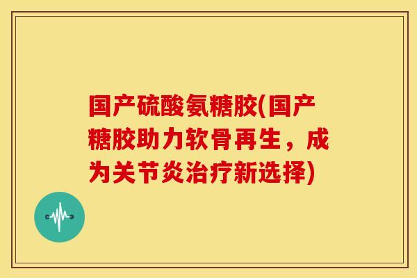 国产硫酸氨糖胶(国产糖胶助力软骨再生，成为新选择)