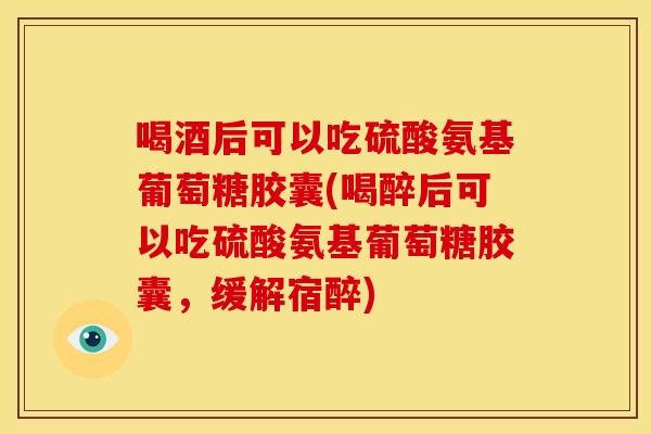 喝酒后可以吃硫酸氨基葡萄糖胶囊(喝醉后可以吃硫酸氨基葡萄糖胶囊，缓解宿醉)