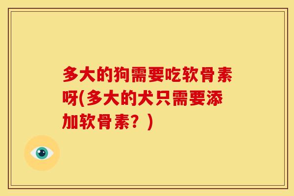 多大的狗需要吃软骨素呀(多大的犬只需要添加软骨素?) 多大的狗需要吃软骨素呀(多大的犬只需要添加软骨素?)