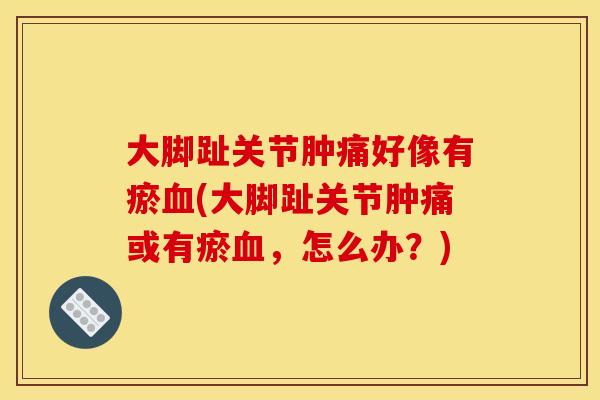 大脚趾关节肿痛好像有瘀(大脚趾关节肿痛或有瘀,怎么办?) 大脚趾关节肿痛好像有瘀(大脚趾关节肿痛或有瘀,怎么办?)