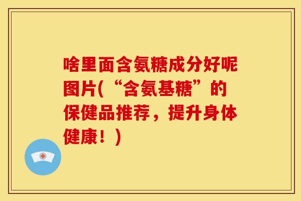 啥里面含氨糖成分好呢图片(“含氨基糖”的保健品推荐,提升身体健康!) 啥里面含氨糖成分好呢图片(“含氨基糖”的保健品推荐,提升身体健康!)