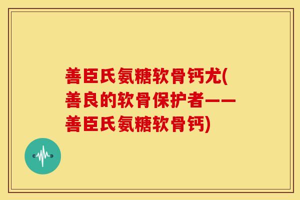 善臣氏氨糖软骨钙尤(善良的软骨保护者——善臣氏氨糖软骨钙)