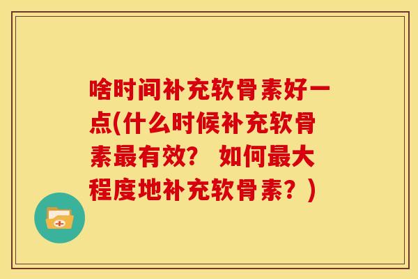 啥时间补充软骨素好一点(什么时候补充软骨素有效？ 如何大程度地补充软骨素？)
