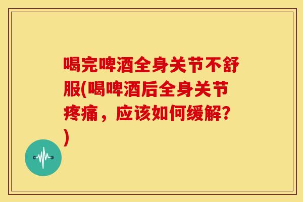 喝完啤酒全身关节不舒服(喝啤酒后全身关节，应该如何缓解？)