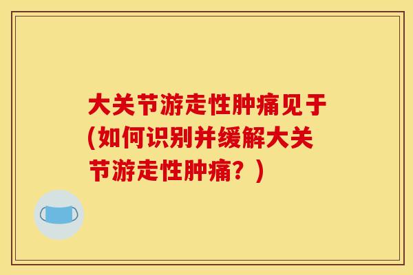 大关节游走性肿痛见于(如何识别并缓解大关节游走性肿痛?) 大关节游走性肿痛见于(如何识别并缓解大关节游走性肿痛?)