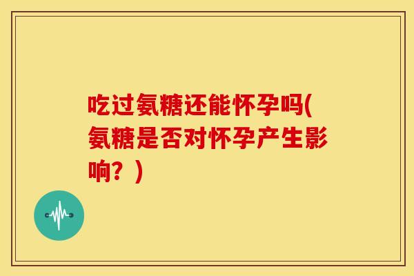 吃过氨糖还能怀孕吗(氨糖是否对怀孕产生影响？)