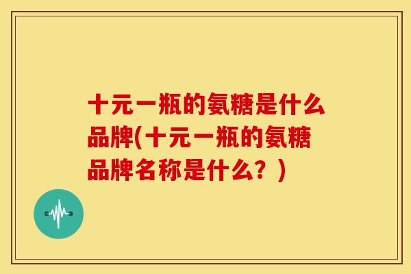 十元一瓶的氨糖是什么品牌(十元一瓶的氨糖品牌名称是什么?) 十元一瓶的氨糖是什么品牌(十元一瓶的氨糖品牌名称是什么?)