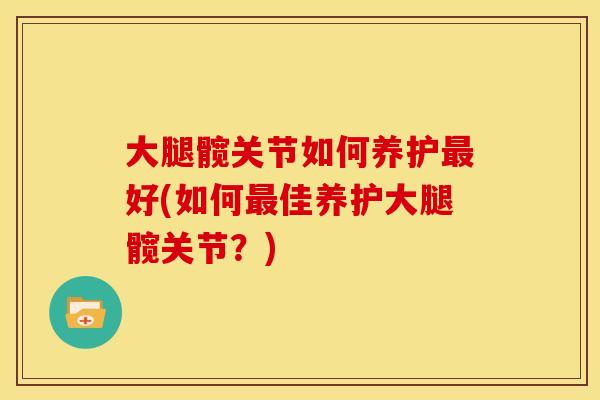 大腿髋关节如何养护好(如何佳养护大腿髋关节?) 大腿髋关节如何养护好(如何佳养护大腿髋关节?)