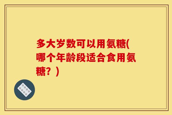多大岁数可以用氨糖(哪个年龄段适合食用氨糖?) 多大岁数可以用氨糖(哪个年龄段适合食用氨糖?)