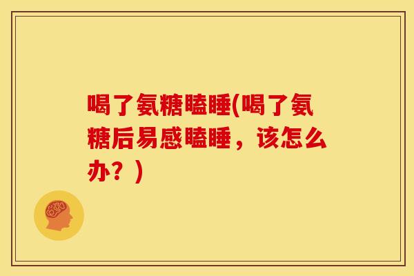 喝了氨糖瞌睡(喝了氨糖后易感瞌睡,该怎么办?) 喝了氨糖瞌睡(喝了氨糖后易感瞌睡,该怎么办?)