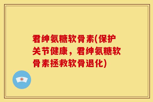 君绅氨糖软骨素(保护关节健康，君绅氨糖软骨素拯救软骨退化)