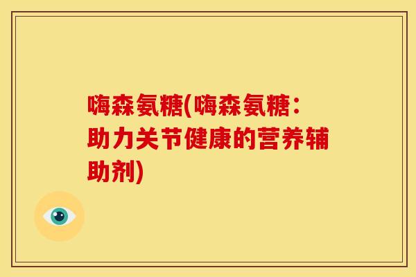 嗨森氨糖(嗨森氨糖:助力关节健康的营养辅助剂) 嗨森氨糖(嗨森氨糖:助力关节健康的营养辅助剂)