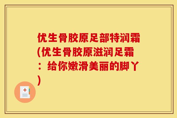 优生骨胶原足部特润霜(优生骨胶原滋润足霜:给你嫩滑美丽的脚丫) 优生骨胶原足部特润霜(优生骨胶原滋润足霜:给你嫩滑美丽的脚丫)