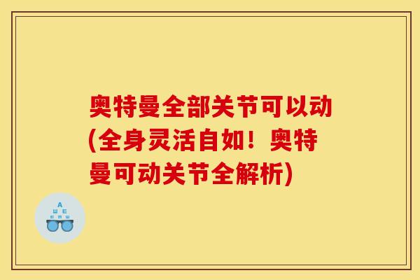 奥特曼全部关节可以动(全身灵活自如!奥特曼可动关节全解析) 奥特曼全部关节可以动(全身灵活自如!奥特曼可动关节全解析)