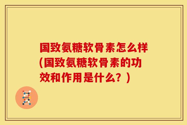 国致氨糖软骨素怎么样(国致氨糖软骨素的功效和作用是什么?) 国致氨糖软骨素怎么样(国致氨糖软骨素的功效和作用是什么?)