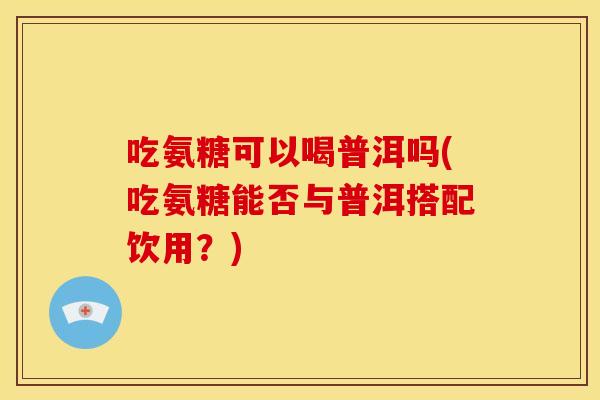 吃氨糖可以喝普洱吗(吃氨糖能否与普洱搭配饮用?) 吃氨糖可以喝普洱吗(吃氨糖能否与普洱搭配饮用?)
