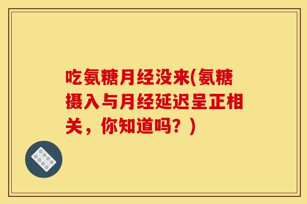 吃氨糖没来(氨糖摄入与延迟呈正相关,你知道吗?) 吃氨糖没来(氨糖摄入与延迟呈正相关,你知道吗?)
