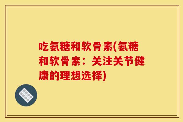 吃氨糖和软骨素(氨糖和软骨素:关注关节健康的理想选择) 吃氨糖和软骨素(氨糖和软骨素:关注关节健康的理想选择)