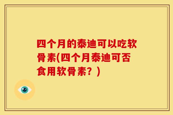 四个月的泰迪可以吃软骨素(四个月泰迪可否食用软骨素?) 四个月的泰迪可以吃软骨素(四个月泰迪可否食用软骨素?)