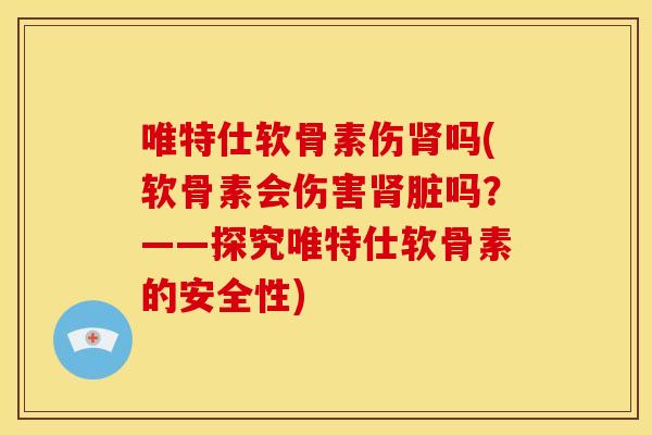 唯特仕软骨素伤吗(软骨素会伤害脏吗？——探究唯特仕软骨素的安全性)