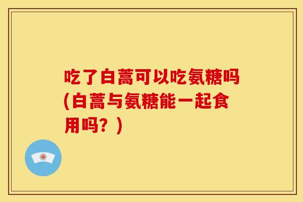 吃了白蒿可以吃氨糖吗(白蒿与氨糖能一起食用吗?) 吃了白蒿可以吃氨糖吗(白蒿与氨糖能一起食用吗?)