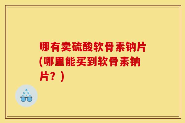 哪有卖硫酸软骨素钠片(哪里能买到软骨素钠片？)