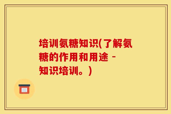 培训氨糖知识(了解氨糖的作用和用途 - 知识培训。)