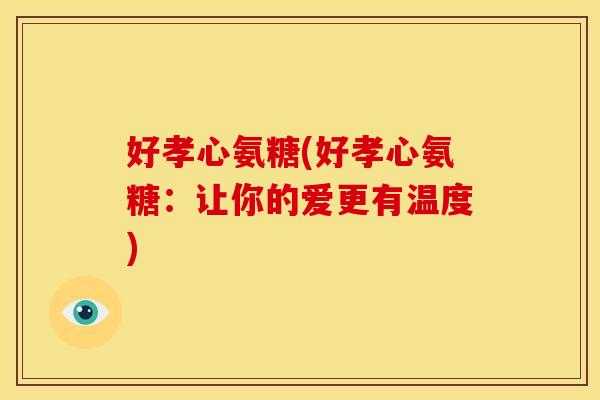 好孝心氨糖(好孝心氨糖:让你的爱更有温度) 好孝心氨糖(好孝心氨糖:让你的爱更有温度)