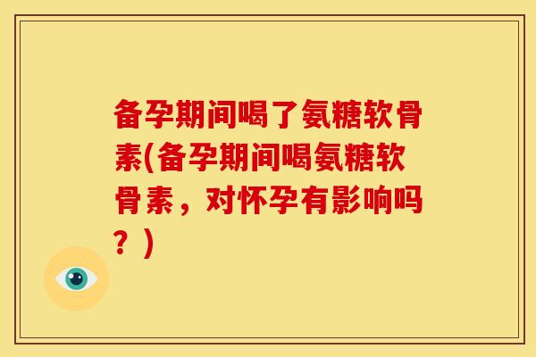 备孕期间喝了氨糖软骨素(备孕期间喝氨糖软骨素,对怀孕有影响吗?) 备孕期间喝了氨糖软骨素(备孕期间喝氨糖软骨素,对怀孕有影响吗?)